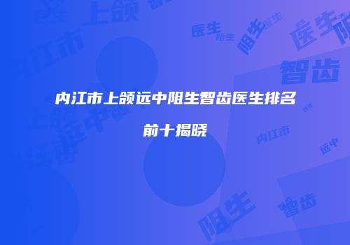 内江市上颌远中阻生智齿医生排名前十揭晓