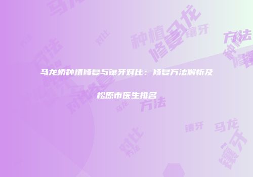 马龙桥种植修复与镶牙对比：修复方法解析及松原市医生排名
