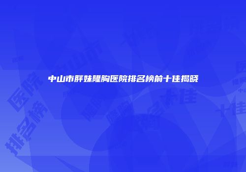 中山市胖妹隆胸医院排名榜前十佳揭晓