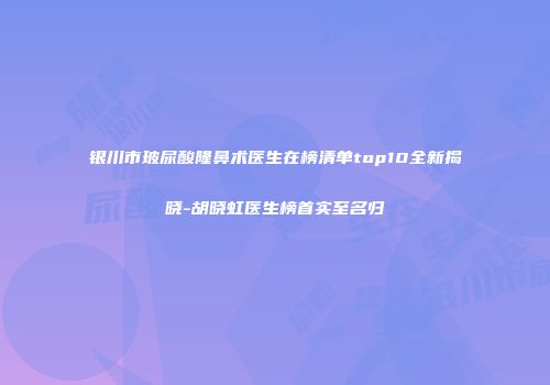 银川市玻尿酸隆鼻术医生在榜清单top10全新揭晓-胡晓虹医生榜首实至名归