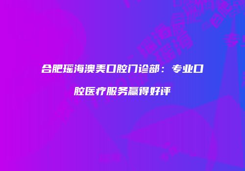 合肥瑶海澳美口腔门诊部：专业口腔医疗服务赢得好评