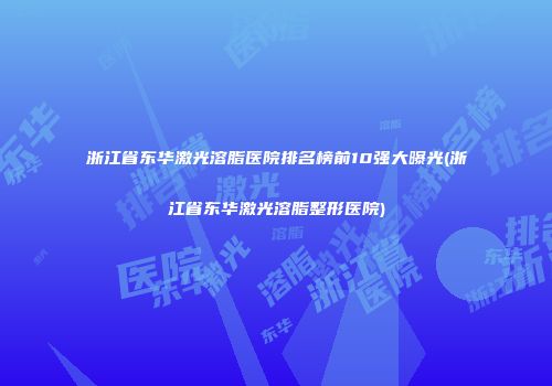浙江省东华激光溶脂医院排名榜前10强大曝光(浙江省东华激光溶脂整形医院)