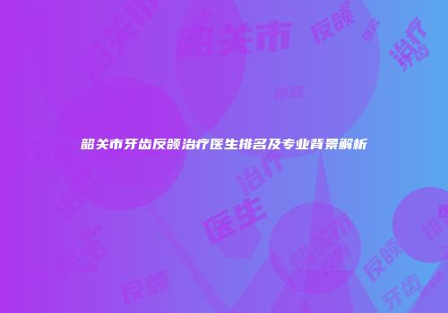 韶关市牙齿反颌治疗医生排名及专业背景解析