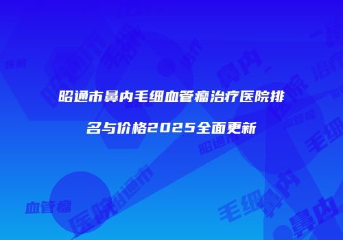 昭通市鼻内毛细血管瘤治疗医院排名与价格2025全面更新