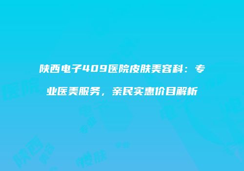 陕西电子409医院皮肤美容科：专业医美服务，亲民实惠价目解析