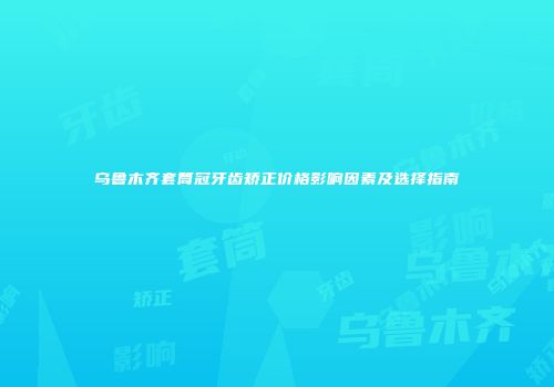 乌鲁木齐套筒冠牙齿矫正价格影响因素及选择指南