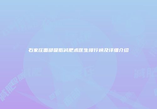 石家庄面部吸脂减肥术医生排行榜及详细介绍