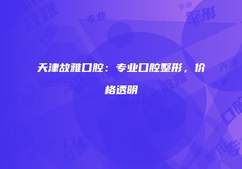 天津故雅口腔：专业口腔整形，价格透明