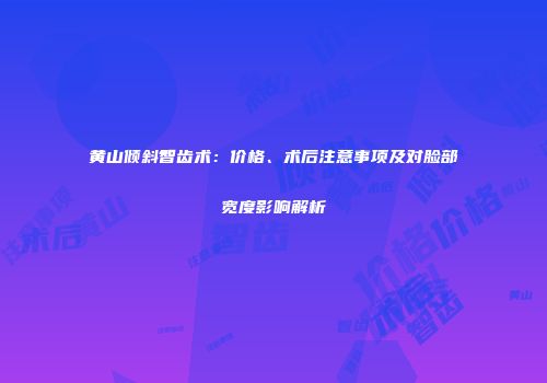 黄山倾斜智齿术：价格、术后注意事项及对脸部宽度影响解析