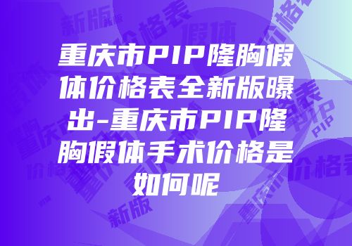 重庆市PIP隆胸假体价格表全新版曝出-重庆市PIP隆胸假体手术价格是如何呢