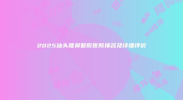 2025汕头隆鼻整形医院排名及详细评价