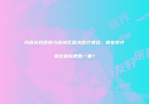 河源友好医院与源城区曙光医疗美容：哪家医疗美容机构更胜一筹？