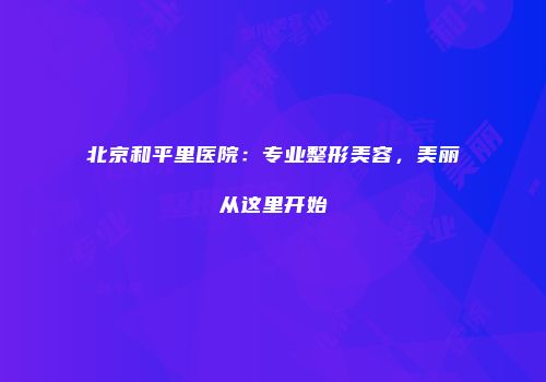 北京和平里医院：专业整形美容，美丽从这里开始