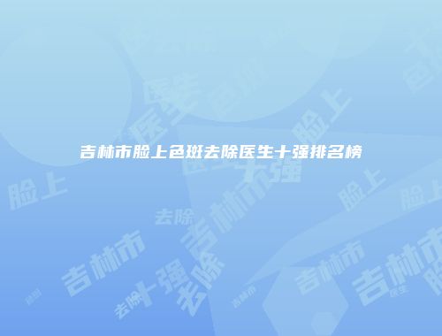 吉林市脸上色斑去除医生十强排名榜