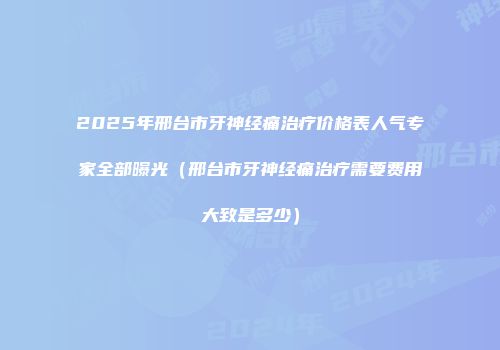2025年邢台市牙神经痛治疗价格表人气专家全部曝光（邢台市牙神经痛治疗需要费用大致是多少）