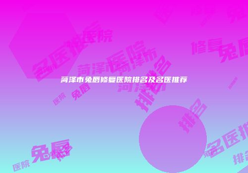 菏泽市兔唇修复医院排名及名医推荐