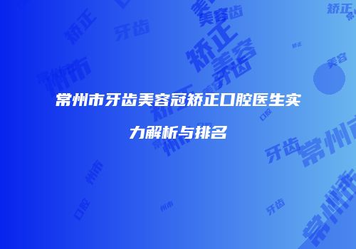 常州市牙齿美容冠矫正口腔医生实力解析与排名