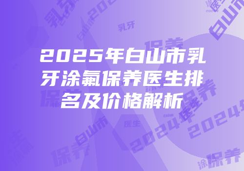 2025年白山市乳牙涂氟保养医生排名及价格解析