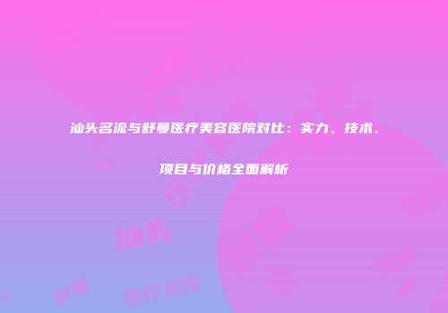 汕头名流与舒蔓医疗美容医院对比：实力、技术、项目与价格全面解析