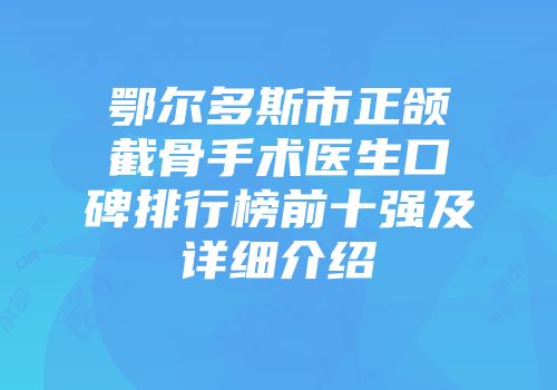 鄂尔多斯市正颌截骨手术医生口碑排行榜前十强及详细介绍