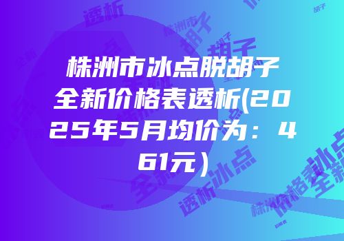 株洲市冰点脱胡子全新价格表透析(2025年5月均价为：461元）