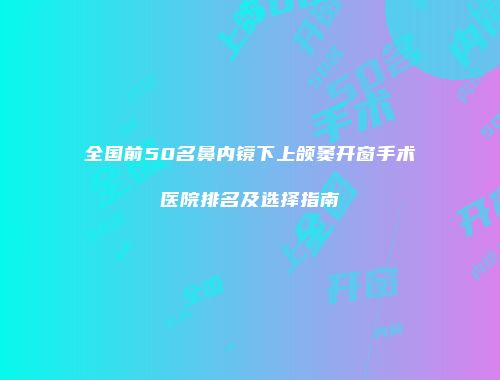 全国前50名鼻内镜下上颌窦开窗手术医院排名及选择指南
