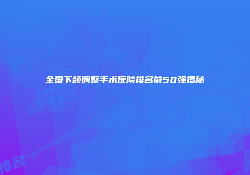 全国下颌调整手术医院排名前50强揭秘