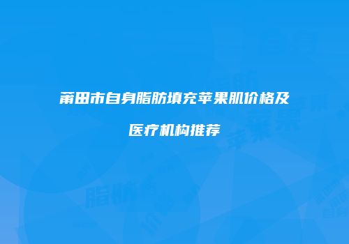 莆田市自身脂肪填充苹果肌价格及医疗机构推荐