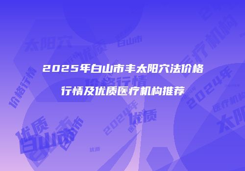 2025年白山市丰太阳穴法价格行情及优质医疗机构推荐