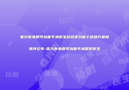 嘉兴市兔唇可以做手术医生综合实力前十名排行最新排序公布-嘉兴市兔唇可以做手术整形医生