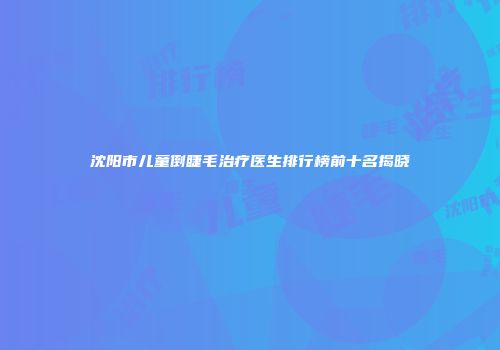 沈阳市儿童倒睫毛治疗医生排行榜前十名揭晓