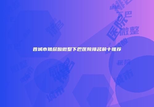 晋城市玻尿酸微整下巴医院排名前十推荐