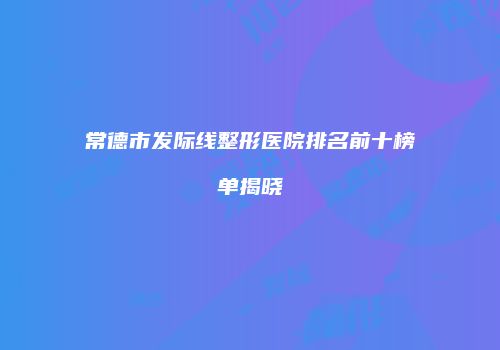 常德市发际线整形医院排名前十榜单揭晓