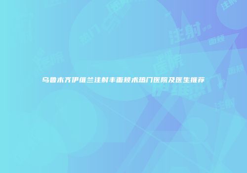 乌鲁木齐伊维兰注射丰面颊术热门医院及医生推荐