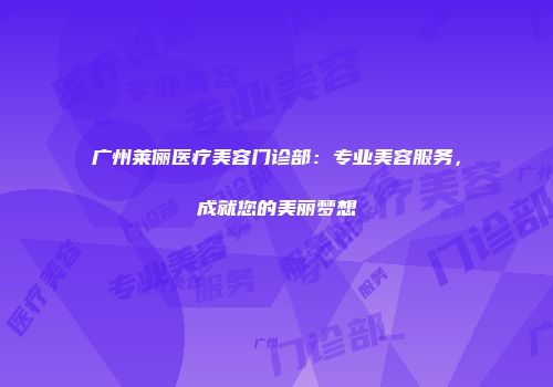 广州莱俪医疗美容门诊部：专业美容服务，成就您的美丽梦想
