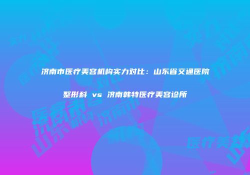 济南市医疗美容机构实力对比：山东省交通医院整形科 vs 济南韩特医疗美容诊所