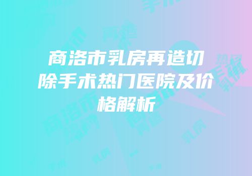 商洛市乳房再造切除手术热门医院及价格解析