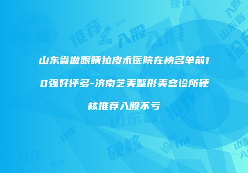 山东省做眼睛拉皮术医院在榜名单前10强好评多-济南艺美整形美容诊所硬核推荐入股不亏