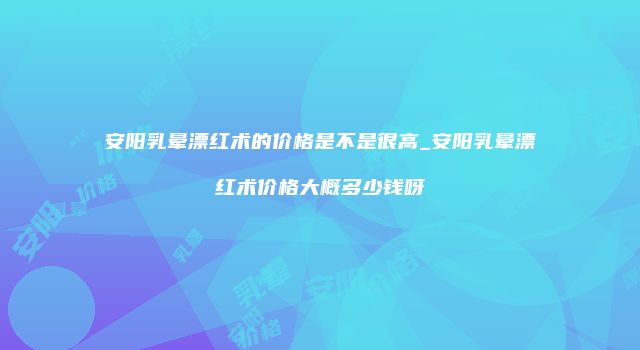 安阳乳晕漂红术的价格是不是很高_安阳乳晕漂红术价格大概多少钱呀