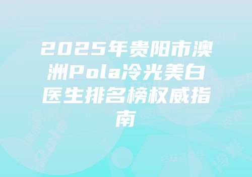 2025年贵阳市澳洲Pola冷光美白医生排名榜权威指南