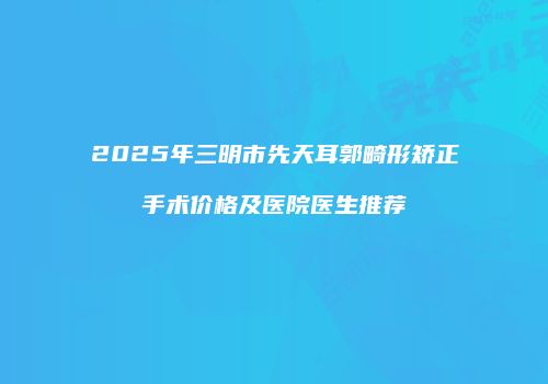 2025年三明市先天耳郭畸形矫正手术价格及医院医生推荐