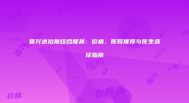 嘉兴达拉斯综合隆鼻：价格、医院推荐与医生选择指南