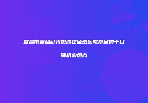 宜昌市复合彩光嫩肤祛色斑医院排名前十口碑机构盘点