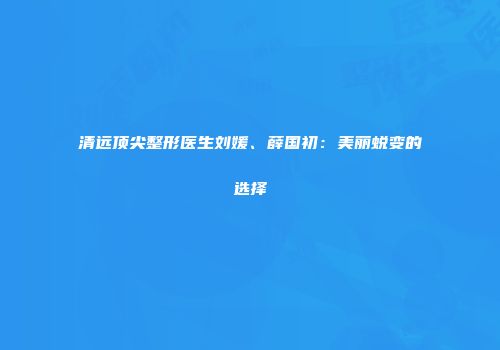 清远顶尖整形医生刘媛、薛国初：美丽蜕变的选择