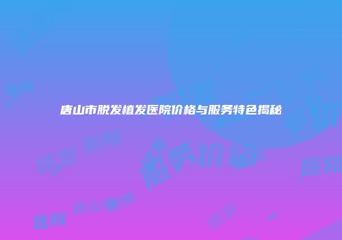 唐山市脱发植发医院价格与服务特色揭秘