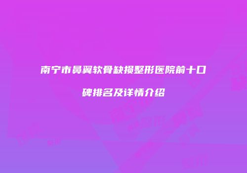 南宁市鼻翼软骨缺损整形医院前十口碑排名及详情介绍