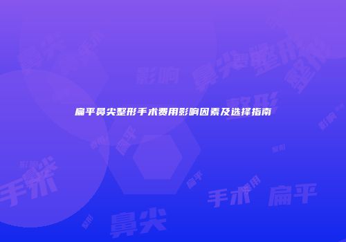 扁平鼻尖整形手术费用影响因素及选择指南