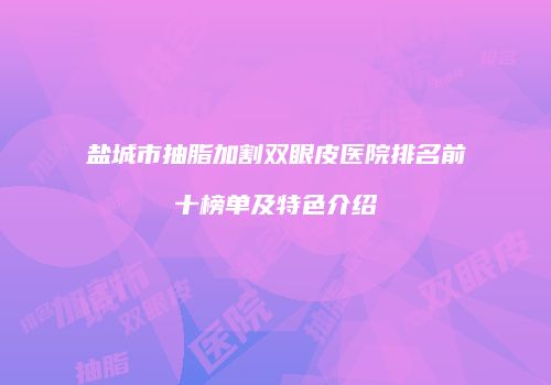 盐城市抽脂加割双眼皮医院排名前十榜单及特色介绍