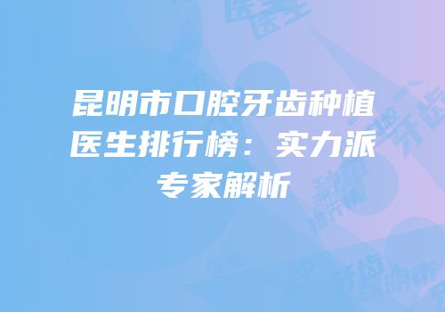 昆明市口腔牙齿种植医生排行榜：实力派专家解析