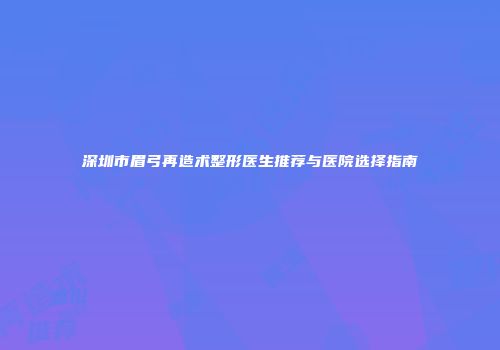深圳市眉弓再造术整形医生推荐与医院选择指南